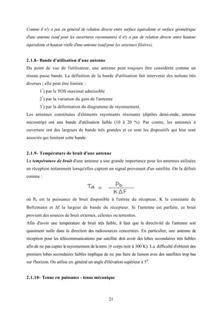 21
Comme il n'y a pas en général de relation directe entre surface équivalente et surface géométrique
d'une antenne (sauf pour les ouvertures rayonnantes) il n'y a pas de relation directe entre hauteur
équivalente et hauteur réelle d'une antenne (sauf pour les antennes filaires).
2.1.8- Bande d'utilisation d'une antenne
Du point de vue de l'utilisateur, une antenne peut toujours être considérée comme un
réseau passe bande. La définition de la bande d'utilisation fait intervenir des notions très
diverses ; elle peut être limitée :
1°
) par le TOS maximal admissible
2°
) par la variation du gain de l'antenne
3°
) par la déformation du diagramme de rayonnement.
Les antennes constituées d'éléments rayonnants résonants (dipôles demi-onde, antenne
microstrip) ont une bande d'utilisation faible (10 â 20 %). Par contre, les antennes à
ouverture ont des largeurs de bande très grandes et ce sont les dispositifs qui leur sont
associés qui limitent cette bande.
2.1.9- Température de bruit d'une antenne
La température de bruit d'une antenne a une grande importance pour les antennes utilisées
en réception notamment lorsqu'elles captent un signal provenant d'un satellite. On la définit
comme :
où Pb est la puissance de bruit disponible à l'entrée du récepteur, K la constante de
Boltzmann et ∆f la largeur de bande du récepteur. Si l'antenne est parfaite, ce bruit
provient des sources de bruit externes, célestes ou terrestres.
Afin d'avoir une température de bruit très faible, il faut que la directivité de l'antenne soit
quasiment nulle dans la direction des radiosources concernées. En particulier, une antenne de
réception pour les télécommunications par satellite doit avoir des lobes secondaires très faibles
afin de ne pas capter lerayonnement de la terre (# corps noir à 300°
K). La difficulté d'obtenir des
premiers lobes secondaires faibles implique de ne pas faire de liaison avec des satellites trop bas
sur l'horizon. On utilise en général un angle d'élévation supérieur à 50
.
2.1.10- Tenue en puissance - tenue mécanique
 