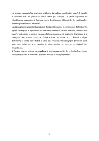 22
La tenue en puissance d'une antenne est un élément à prendre en considération lorsqu'elle travaille
à l'émission avec des puissances élevées (radar par exemple). Les pertes engendrent des
échauffements importants et il faut tenir compte des dilatations différentielles des matériaux lors
du montage des éléments constitutifs.
Les désadaptations engendrant des régimes d'ondes stationnaires, il convient aussi de localiser les
régions de claquage et d'y remédier en "mettant en surpression certaines parties de l'antenne ou du
feeder". Tout comme la tenue en puissance, la tenue mécanique est un élément déterminant de la
conception d'une antenne (tenue en vibration - tenue aux chocs, etc...). Suivant la région
d'utilisation, il faudra aussi étudier la tenue aux conditions météorologiques (brouillard salin,
pluie, vent, neige, etc...) et connaître le mieux possible les réactions du dispositif aux
précipitations.
Si l'on veut protéger l'antenne par un radome, il faudra alors se méfier des pellicules d'eau pouvant
recouvrir ce radôme et atténuant la puissance délivrée ou reçue par l'antenne.
 