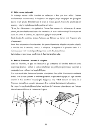 11
1.3 Théorème de réciprocité
Le couplage antenne milieu extérieur est réciproque et l'on peut donc utiliser l'antenne
indifféremment en émission ou en réception. Cette propriété propre à la plupart des quadripôles
passifs est en général démontrée dans le cours de réseaux passifs. Carson l'a généralisée aux
antennes ; cette loi peut s'énoncer de la manière suivante :
"Si une force électromotrice est appliquée à l'entrée d'une antenne A et si l'on mesure le courant
produit par cette antenne aux bornes d'une antenne B, on trouve un courant égal à celui que l'on
aurait aux bornes de l'antenne A si la f.e.m était appliquée à l'antenne B".
Etant données les multiples formes d'antennes, ce théorème de Carson peut s'exprimer plus
généralement :
Soient deux antennes (ou aériens) reliées à des lignes d'alimentation adaptées (ou feeders adaptés)
et utilisées l'une à l'émission, l'autre à la réception ; le rapport de la puissance émise à la
puissance reçue reste constant quand on permute le rôle des deux antennes.
Ce théorème est aussi connu sous le nom de théorème de réciprocité.
1.4 Antenne d'émission - antenne de réception
Dans ces conditions, on peut se demander ce qui différencie une antenne d'émission d'une
antenne de réception : en fait, ce sont essentiellement les conditions économiques. L'exemple le
plus évident nous est fourni par la radiodiffusion.
Pour cette application, l'antenne d'émission est constituée d'un pylône de quelques centaines de
mètres. Il est évident que tous les auditeurs potentiels ne peuvent ni se payer, ni loger une telle
antenne, et il est d'ailleurs beaucoup plus logique de faire l'effort financier une seule fois à
l'émission sinon afin de permettre aux usagers de se contenter d'une antenne rudimentaire.
Par contre, lorsque l'on établit une liaison hertzienne, il n'y a aucune raison à priori que l'antenne
d'émission soit différente de l'antenne de réception.
 