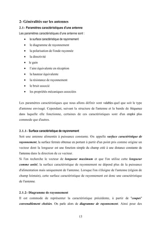 13
2- Généralités sur les antennes
2.1- Paramètres caractéristiques d'une antenne
Les paramètres caractéristiques d'une antenne sont :
• la surface caractéristique de rayonnement
• le diagramme de rayonnement
• la polarisation de l'onde rayonnée
• la directivité
• le gain
• l’aire équivalente en réception
• la hauteur équivalente
• la résistance de rayonnement
• le bruit associé
• les propriétés mécaniques associées
Les paramètres caractéristiques que nous allons définir sont valables quel que soit le type
d'antenne envisagé. Cependant, suivant la structure de l'antenne et la bande de fréquence
dans laquelle elle fonctionne, certaines de ces caractéristiques sont d'un emploi plus
commode que d'autres.
2.1.1- Surface caractéristique de rayonnement
Soit une antenne alimentée à puissance constante. On appelle surface caractéristique de
rayonnement, la surface fermée obtenue en portant à partir d'un point pris comme origine un
vecteur dont la longueur est une fonction simple du champ créé à une distance constante de
l'antenne dans la direction de ce vecteur.
Si l'on recherche le vecteur de longueur maximum et que l'on utilise cette longueur
comme unité, la surface caractéristique de rayonnement ne dépend plus de la puissance
d'alimentation mais uniquement de l'antenne. Lorsque l'on s'éloigne de l'antenne (région de
champ lointain), cette surface caractéristique de rayonnement est donc une caractéristique
de l'antenne.
2.1.2- Diagramme de rayonnement
Il est commode de représenter la caractéristique précédente, à partir de "coupes"
convenablement choisies. On parle alors de diagramme de rayonnement. Ainsi pour des
 