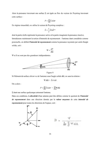 16
Alors la puissance traversant une surface Σ est égale au flux du vecteur de Poynting traversant
cette surface :
∫∫Σ
= σdnSP
rr
.
En régime sinusoïdal, on utilise le vecteur de Poynting complexe :
*
2
1
HES
rrr
Λ=
dont la partie réelle représente la puissance active et la partie imaginaire lapuissance réactive.
Introduisons maintenant la notion d'intensité de rayonnement : l'antenne étant considérée comme
ponctuelle, on définit l'intensité de rayonnement comme la puissance rayonnée par unité d'angle
solide, soit :
Ω
=Ψ
d
dP
Ψ et S ne sont pas des grandeurs indépendantes.
Figure 8
Si l'élément desurface dσ est vu de l'antenne sous l'angle solide dΩ, on aura la relation :
Ψ.dΩ = nS
rr
. dσ
On a alors :
∫∫Σ
= σdnSP
rr
. = ∫∫ ΩΨ
π4
d
Σ étant une surface quelconque entourant l'antenne.
Dans ces conditions, la directivité d'une antenne peut être définie comme le quotient de l'intensité
de rayonnement dans une direction donnée par la valeur moyenne de cette intensité de
rayonnement pour toutes les directions de l'espace, soit :
 