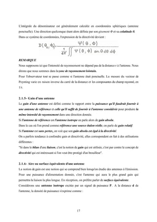 17
L'intégrale du dénominateur est généralement calculée en coordonnées sphériques (antenne
ponctuelle). Une direction quelconque étant alors définie par son gisement Φ et sa colatitude θ.
Dans ce système de coordonnées, l'expression de la directivité devient :
REMARQUE
Nous supposons ici que l'intensité de rayonnement ne dépend pas de ladistance r à l'antenne. Nous
dirons que nous sommes dans lazone de rayonnement lointain.
Pour l'observateur tout se passe comme si l'antenne était ponctuelle. La mesure du vecteur de
Poynting varie en raison inverse du carré de la distance et les composantes du champ rayonné, en
1/r.
2.1.5- Gain d’une antenne
Le gain d'une antenne est défini comme le rapport entre la puissance qu'il faudrait fournir à
une antenne de référence et celle qu'il suffit de fournir à l'antenne considérée pour produire la
même intensité de rayonnement dans une direction donnée.
Si l'antenne de référence est l'antenne isotrope on parle alors de gain absolu.
Dans le cas où l'on prend comme référence une source étalon réelle, on parle de gain relatif.
Si l'antenne est sans pertes, on voit que son gain absolu est égal à la directivité.
On a parfois tendance à confondre gain et directivité, elles correspondent en fait à des utilisations
différentes :
"Si dans le bilan d'une liaison, c'est la notion de gain qui est utilisée, c'est par contre le concept de
directivité qui est intéressant si l'on veut être protégé d'un brouilleur".
2.1.6- Aire ou surface équivalente d'une antenne
La notion degain est une notion qui se comprend bien lorsqu'on étudie des antennes à l'émission.
Pour une puissance d'alimentation donnée, c'est l'antenne qui aura le plus grand gain qui
permettra la liaison la plus longue. En réception, on préfère parler de surface équivalente.
Considérons une antenne isotrope excitée par un signal de puissance P. A la distance d de
l'antenne, la densité de puissance s'exprime comme :
 