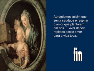 Aprendemos assim queAprendemos assim que
sentir saudade é respirarsentir saudade é respirar
o amor que plantaramo amor que plantaram
em nós. É viver depoisem nós. É viver depois
repletos desse amorrepletos desse amor
para a vida toda.para a vida toda.
 