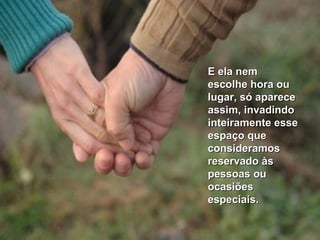 E ela nemE ela nem
escolhe hora ouescolhe hora ou
lugar, só aparecelugar, só aparece
assim, invadindoassim, invadindo
inteiramente esseinteiramente esse
espaço queespaço que
consideramosconsideramos
reservado àsreservado às
pessoas oupessoas ou
ocasiõesocasiões
especiais.especiais.
 