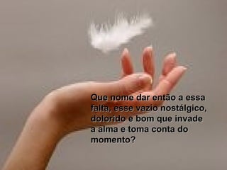 Que nome dar então a essaQue nome dar então a essa
falta, esse vazio nostálgico,falta, esse vazio nostálgico,
dolorido e bom que invadedolorido e bom que invade
a alma e toma conta doa alma e toma conta do
momento?momento?
 