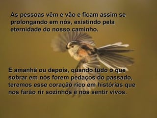 As pessoas vêm e vão e ficam assim seAs pessoas vêm e vão e ficam assim se
prolongando em nós, existindo pelaprolongando em nós, existindo pela
eternidade do nosso caminho.eternidade do nosso caminho.
E amanhã ou depois, quando tudo o queE amanhã ou depois, quando tudo o que
sobrar em nós forem pedaços do passado,sobrar em nós forem pedaços do passado,
teremos esse coração rico em histórias queteremos esse coração rico em histórias que
nos farão rir sozinhos e nos sentir vivos.nos farão rir sozinhos e nos sentir vivos.
 