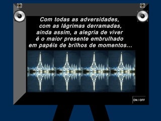 Com todas as adversidades,
   com as lágrimas derramadas,
  ainda assim, a alegria de viver
  é o maior presente embrulhado 
em papéis de brilhos de momentos...




                                      ON / OFF
 