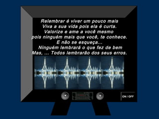 Relembrar é viver um pouco mais
     Viva a sua vida pois ela é curta.
      Valorize e ame a você mesmo
pois ninguém mais que você, te conhece.
           E não se esqueça...
   Ninguém lembrará o que fez de bem
Mas, ... Todos lembrarão dos seus erros.




                                      ON / OFF
 