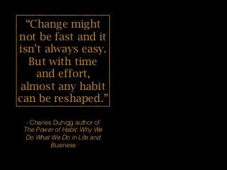 “Change might
not be fast and it
isn’t always easy.
But with time
and effort,
almost any habit
can be reshaped.”
- Charles Duhigg author of
The Power of Habit: Why We
Do What We Do in Life and
Business
 