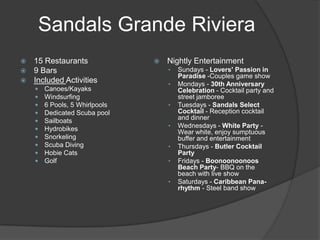 Sandals Grande Riviera
 15 Restaurants                   Nightly Entertainment
 9 Bars                            •   Sundays - Lovers' Passion in
                                        Paradise -Couples game show
 Included Activities
                                    •   Mondays - 30th Anniversary
       Canoes/Kayaks                   Celebration - Cocktail party and
       Windsurfing                     street jamboree
       6 Pools, 5 Whirlpools       •   Tuesdays - Sandals Select
       Dedicated Scuba pool            Cocktail - Reception cocktail
       Sailboats                       and dinner
                                    •   Wednesdays - White Party -
       Hydrobikes                      Wear white, enjoy sumptuous
       Snorkeling                      buffer and entertainment
       Scuba Diving                •   Thursdays - Butler Cocktail
       Hobie Cats                      Party
       Golf                        •   Fridays - Boonoonoonoos
                                        Beach Party- BBQ on the
                                        beach with live show
                                    •   Saturdays - Caribbean Pana-
                                        rhythm - Steel band show
 