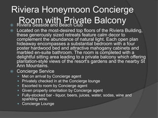 Riviera Honeymoon Concierge
   Room with Private Balcony
 Riviera Seaside and Beach Club
 Located on the most-desired top floors of the Riviera Building,
  these generously sized retreats feature calm decor to
  complement the abundance of natural light. Each open plan
  hideaway encompasses a substantial bedroom with a four
  poster hardwood bed and attractive mahogany cabinets and
  marbled en-suite bathroom. The room is completed with a
  delightful sitting area leading to a private balcony which offering
  plantation-style views of the resort's gardens and the nearby St
  Ann Mountains.
 Concierge Service
     Met on arrival by Concierge agent
     Privately checked in at the Concierge lounge
     Escorted to room by Concierge agent
     Given property orientation by Concierge agent
     Fully-stocked bar - liquor, beers, juices, water, sodas, wine and
      sparkling wine.
     Concierge Lounge
 