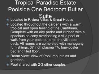 Tropical Paradise Estate
Poolside One Bedroom Butler
            Suite
   Located in Riviera Villas & Great House
   Located throughout the gardens with a warm,
    tropical and open feeling of the Caribbean.
    Complete with an airy parlor and kitchen with a
    spacious balcony overlooking a villa pool or
    walk from your patio out onto the villa pool
    deck. All rooms are completed with mahogany
    furnishings, 37 inch plasma TV, four-poster
    bed and tiled floor.
   Room View: View of Pool, mountains and
    gardens
   Pool shared with 2-3 other couples
 