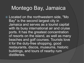 Montego Bay, Jamaica
   Located on the northwestern side, "Mo
    Bay" is the second largest city in
    Jamaica and serves as a tourist capital
    with its busy international air and cruise
    ports. It has the greatest concentration
    of resorts on the island, as well as many
    beaches and golf courses. Tourists love
    it for the duty-free shopping, good
    restaurants, discos, museums, historic
    buildings, and tours of nearby rum
    distilleries.
 