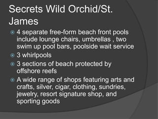 Secrets Wild Orchid/St.
James
 4 separate free-form beach front pools
  include lounge chairs, umbrellas , two
  swim up pool bars, poolside wait service
 3 whirlpools
 3 sections of beach protected by
  offshore reefs
 A wide range of shops featuring arts and
  crafts, silver, cigar, clothing, sundries,
  jewelry, resort signature shop, and
  sporting goods
 