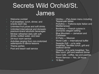 Secrets Wild Orchid/St.
              James
•   Welcome cocktail                         •   Himitsu - –Pan-Asian menu including
•   Full breakfast, lunch, dinner, and           Teppanyaki tables
    snacks each day                          •   Portofino -– Trattoria-style Italian and
•   Unlimited fruit juices and soft drinks       Mediterranean
•   Unlimited International and domestic     •   Bordeaux -– French cuisine in
    premium-brand alcoholic beverages            aromantic elegant setting
•   Minibar refreshed daily with soft        •   Blue Mountain -– Jamaican and
    drinks, bottled water, and beer              Caribbean
•   24-hour room service                     •   El Patio -– Mexican
•   Activities ranging from non-motorized    •   World Café -– International buffet
    watersports to dance lessons             •   Seaside Grill - –a la carte
•   Theme parties                                breakfast, Tex-Mex lunch, grill and
•   Pool and beach wait service                  seafood dinner
                                             •   Oceana - a la carte breakfast, Tex-
                                                 Mex lunch, grill and seafood dinner
                                             •   Coco Cafe - coffee, tea and pastries
                                             •   Room Service -– Yes, 24 hours
                                                10 Bars
 