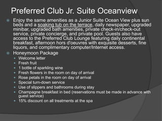 Preferred Club Jr. Suite Oceanview
 Enjoy the same amenities as a Junior Suite Ocean View plus sun
  beds and a soaking tub on the terrace, daily newspaper, upgraded
  minibar, upgraded bath amenities, private check-in/check-out
  service, private concierge, and private pool. Guests also have
  access to the Preferred Club Lounge featuring daily continental
  breakfast, afternoon hors d'oeuvres with exquisite desserts, fine
  liquors, and complimentary computer/Internet access.
 Honeymoon Package
     Welcome letter
     Fresh fruit
     1 bottle of sparkling wine
     Fresh flowers in the room on day of arrival
     Rose petals in the room on day of arrival
     Special turn-down service
     Use of slippers and bathrooms during stay
     Champagne breakfast in bed (reservations must be made in advance with
      guest service)
     15% discount on all treatments at the spa
 