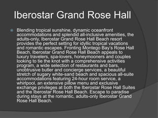 Iberostar Grand Rose Hall
   Blending tropical sunshine, dynamic oceanfront
    accommodations and splendid all-inclusive amenities, the
    adults-only, Iberostar Grand Rose Hall Beach resort
    provides the perfect setting for idyllic tropical vacations
    and romantic escapes. Fronting Montego Bay’s Rose Hall
    Beach, Iberostar Grand Rose Hall Beach appeals to
    luxury travelers, spa-lovers, honeymooners and couples
    looking to tie the knot with a comprehensive activities
    program, a wide selection of restaurants and bars,
    unobtrusive butler and concierge services, a beautiful
    stretch of sugary white-sand beach and spacious all-suite
    accommodations featuring 24-hour room service, a
    whirlpool, an extensive pillow menu and exclusive
    exchange privileges at both the Iberostar Rose Hall Suites
    and the Iberostar Rose Hall Beach. Escape to paradise
    during stays at the romantic, adults-only Iberostar Grand
    Rose Hall Beach.
 