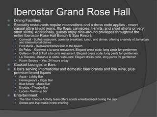 Iberostar Grand Rose Hall
   Dining Facilities:
   Specialty restaurants require reservations and a dress code applies - resort
    casual attire (avoid jeans, flip flops, camisoles, t-shirts, and short shorts or very
    short skirts). Additionally, guests enjoy dine-around privileges throughout the
    entire Iberostar Rose Hall Beach & Spa Resort.
       Cornwall - Buffet restaurant, open for breakfast, lunch, and dinner, offering a variety of Jamaican
        and international dishes
       Port Maria - Restaurant/snack bar at the beach
       Es Palau - Gourmet a la carte restaurant. Elegant dress code, long pants for gentlemen
       Galleon - Surf & Turf a la carte restaurant. Elegant dress code, long pants for gentlemen
       La Toscana - Italian a la carte restaurant. Elegant dress code, long pants for gentlemen
       Room Service – Yes, 24 hours a day
   Cocktail Lounges or Bars:
   6 bars serving International and domestic beer brands and fine wine, plus
    premium brand liquors
       Aqua - Lobby Bar
       Hemingway's - Cigar Bar
       Blue Moon - Music Bar
       Exodus - Theatre Bar
       Lucea - Swim-up bar
   Entertainment:
       The Star Friends Activity team offers sports entertainment during the day
       Shows and live music in the evening
 