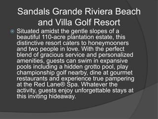 Sandals Grande Riviera Beach
        and Villa Golf Resort
   Situated amidst the gentle slopes of a
    beautiful 110-acre plantation estate, this
    distinctive resort caters to honeymooners
    and two people in love. With the perfect
    blend of gracious service and personalized
    amenities, guests can swim in expansive
    pools including a hidden grotto pool, play
    championship golf nearby, dine at gourmet
    restaurants and experience true pampering
    at the Red Lane® Spa. Whatever the
    activity, guests enjoy unforgettable stays at
    this inviting hideaway.
 