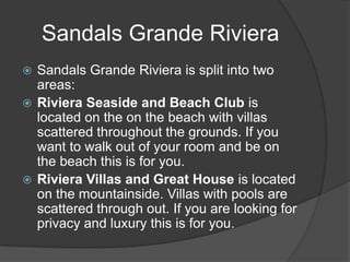 Sandals Grande Riviera
 Sandals Grande Riviera is split into two
  areas:
 Riviera Seaside and Beach Club is
  located on the on the beach with villas
  scattered throughout the grounds. If you
  want to walk out of your room and be on
  the beach this is for you.
 Riviera Villas and Great House is located
  on the mountainside. Villas with pools are
  scattered through out. If you are looking for
  privacy and luxury this is for you.
 