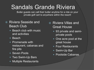 Sandals Grande Riviera
           Butler guests can call their butler anytime for a ride on your
                  private golf cart to anywhere within the resort!


   Riviera Seaside and                       Riviera Villas and
    Beach Club                                 Great House
     Beach club with music                     93 private and semi-
        and activities                             private pools
       Beach                                     One acre pool at the
       Promenade with                             great house
        restaurant, cabanas and                   Four Restaurants
        fire pits
                                                  Swim-Up Bar
       Seven Pools
                                                  Poolside Cabanas
       Two Swim-Up Bars
       Multiple Restaurants
 