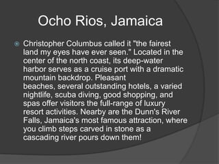 Ocho Rios, Jamaica
   Christopher Columbus called it "the fairest
    land my eyes have ever seen." Located in the
    center of the north coast, its deep-water
    harbor serves as a cruise port with a dramatic
    mountain backdrop. Pleasant
    beaches, several outstanding hotels, a varied
    nightlife, scuba diving, good shopping, and
    spas offer visitors the full-range of luxury
    resort activities. Nearby are the Dunn's River
    Falls, Jamaica's most famous attraction, where
    you climb steps carved in stone as a
    cascading river pours down them!
 