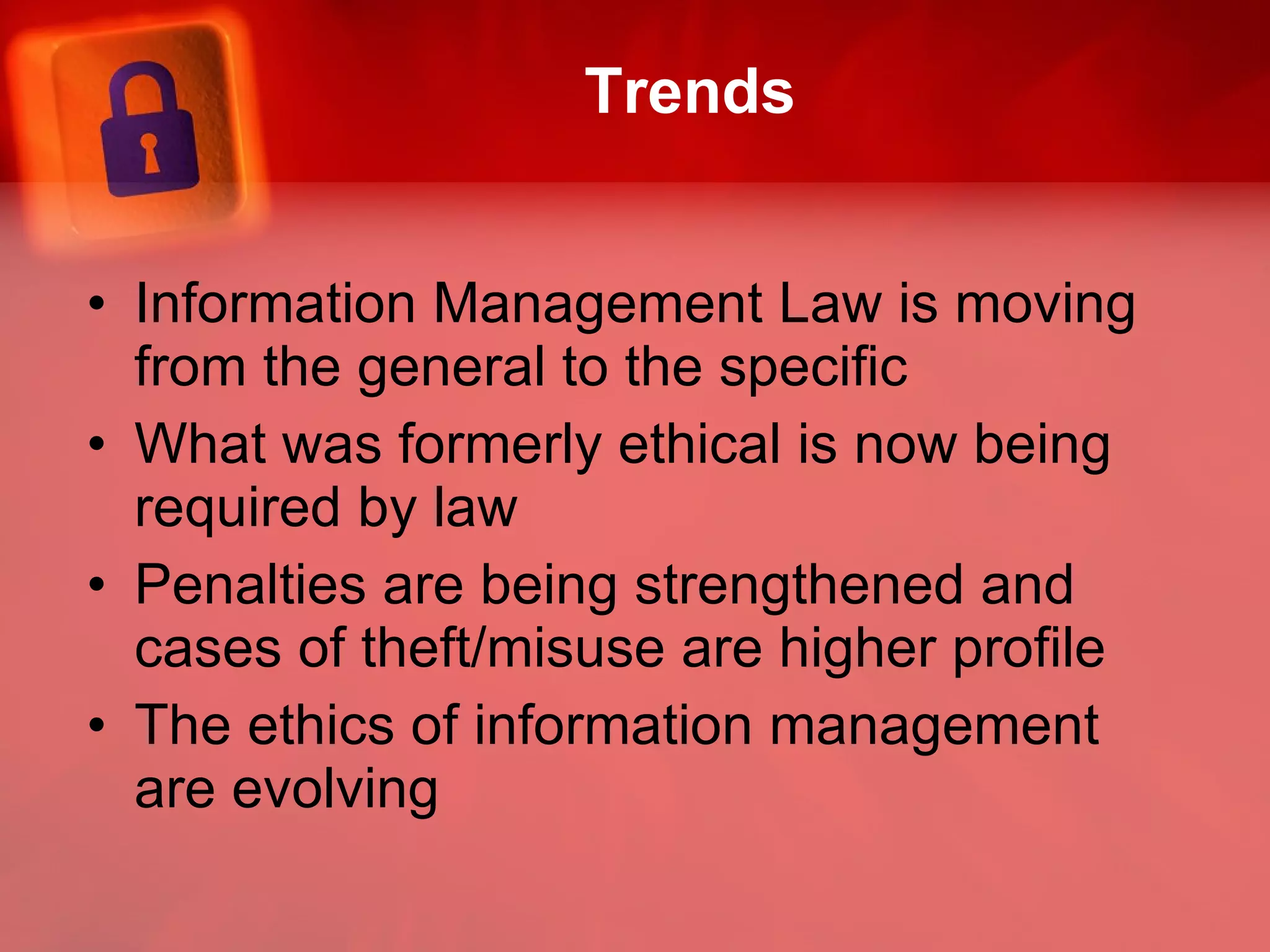 Trends Information Management Law is moving from the general to the specific What was formerly ethical is now being required by law Penalties are being strengthened and cases of theft/misuse are higher profile The ethics of information management are evolving  