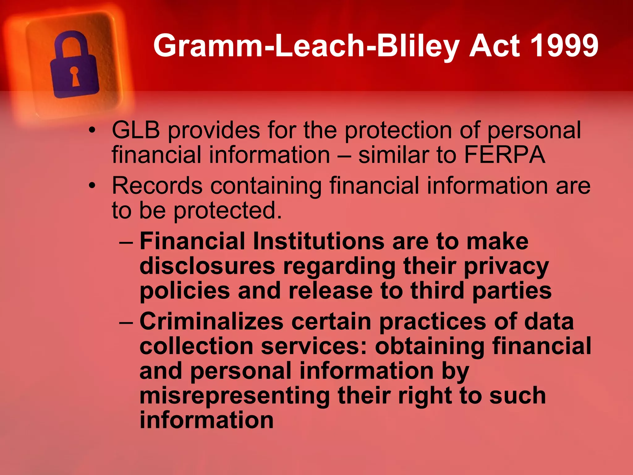 Gramm-Leach-Bliley Act 1999 GLB provides for the protection of personal financial information – similar to FERPA Records containing financial information are to be protected. Financial Institutions are to make disclosures regarding their privacy policies and release to third parties Criminalizes certain practices of data collection services: obtaining financial and personal information by misrepresenting their right to such information 