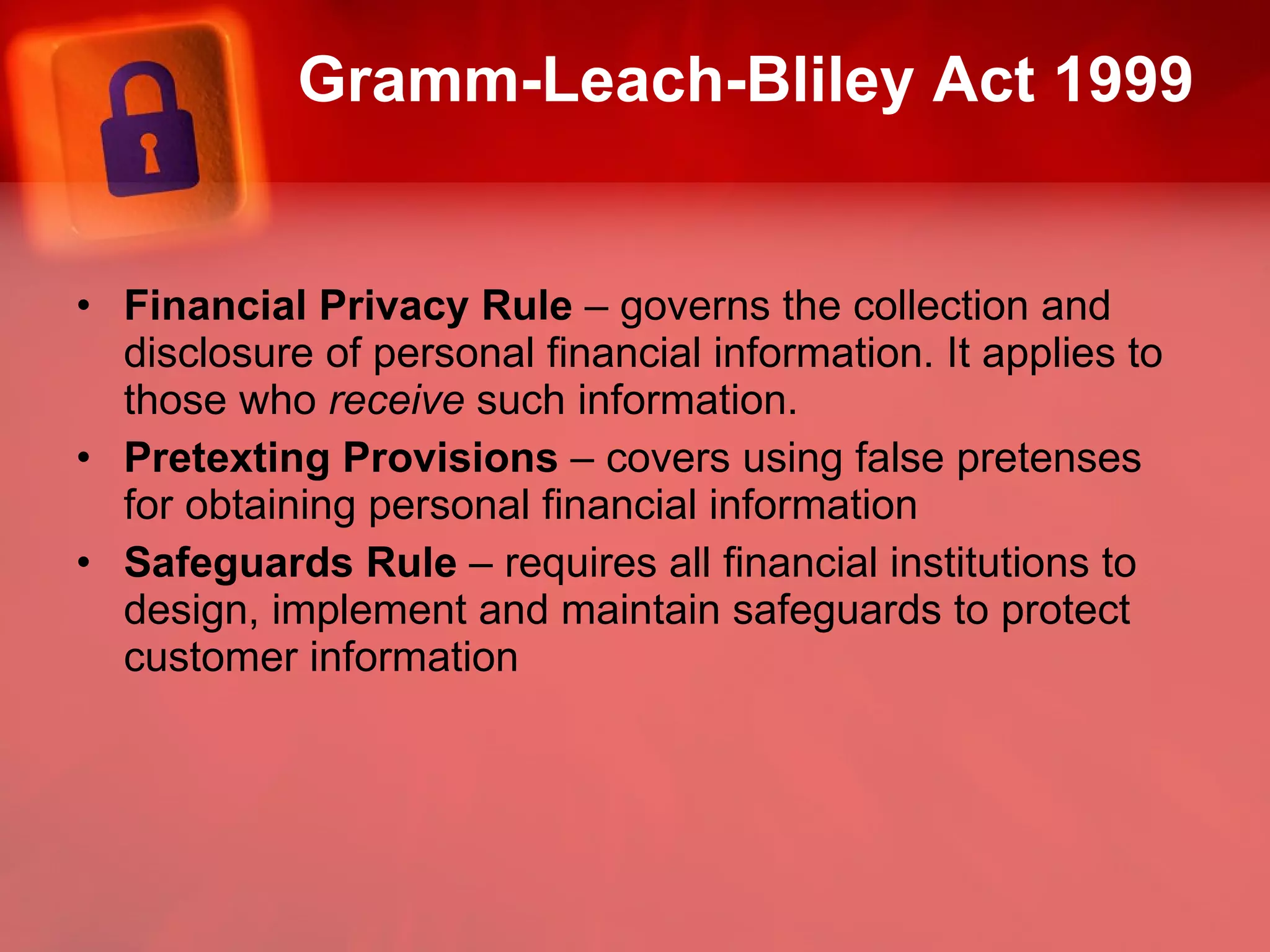 Gramm-Leach-Bliley Act 1999 Financial Privacy Rule  – governs the collection and disclosure of personal financial information. It applies to those who  receive  such information. Pretexting Provisions  – covers using false pretenses for obtaining personal financial information Safeguards Rule  – requires all financial institutions to design, implement and maintain safeguards to protect customer information 