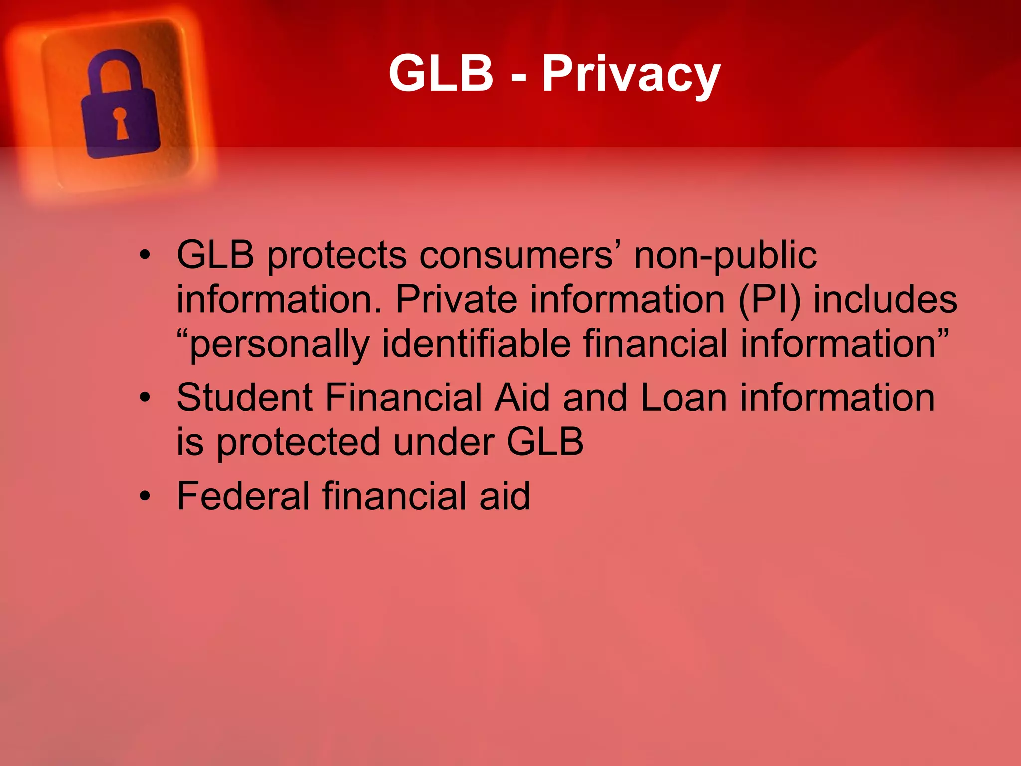 GLB - Privacy GLB protects consumers’ non-public information. Private information (PI) includes “personally identifiable financial information”  Student Financial Aid and Loan information is protected under GLB Federal financial aid  