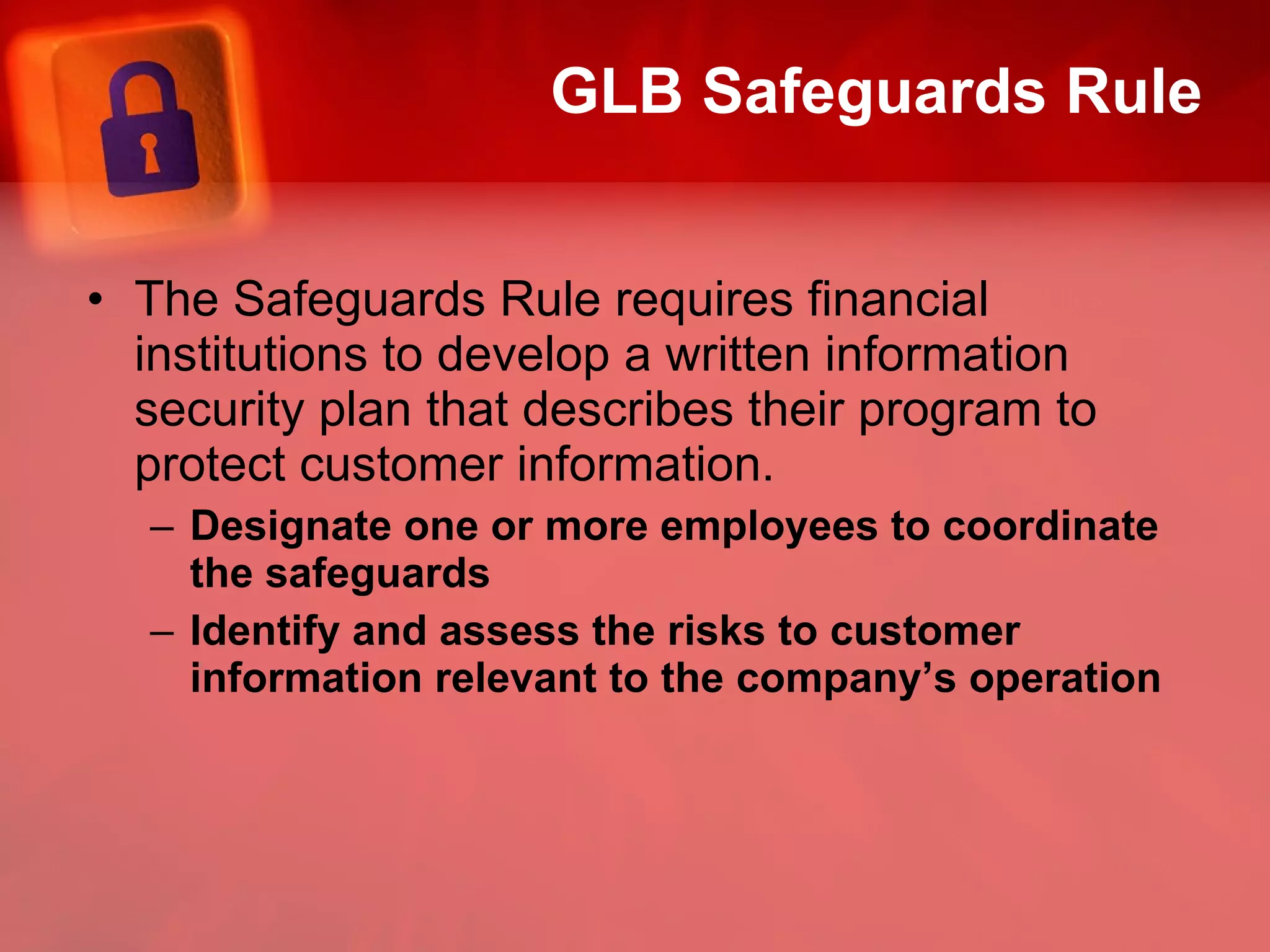 GLB Safeguards Rule The Safeguards Rule requires financial institutions to develop a written information security plan that describes their program to protect customer information.  Designate one or more employees to coordinate the safeguards Identify and assess the risks to customer information relevant to the company’s operation 