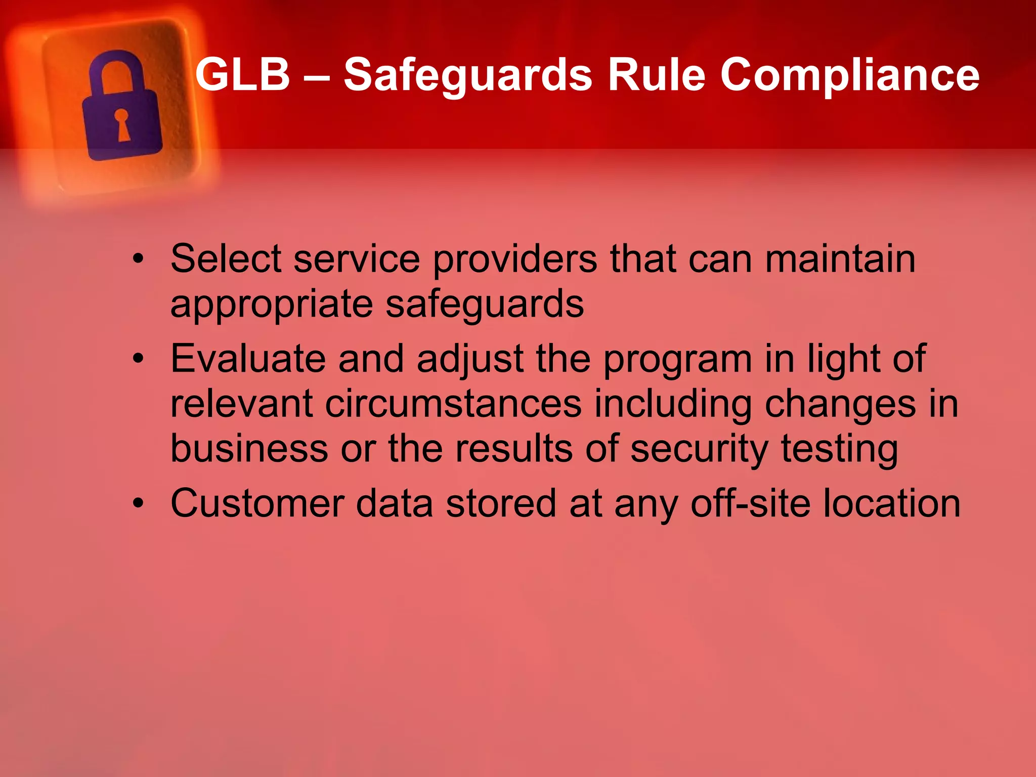 GLB – Safeguards Rule Compliance Select service providers that can maintain appropriate safeguards Evaluate and adjust the program in light of relevant circumstances including changes in business or the results of security testing Customer data stored at any off-site location  