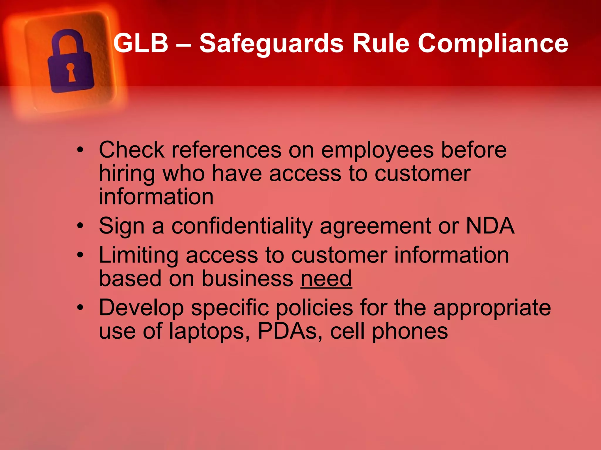 GLB – Safeguards Rule Compliance Check references on employees before hiring who have access to customer information Sign a confidentiality agreement or NDA Limiting access to customer information based on business  need Develop specific policies for the appropriate use of laptops, PDAs, cell phones 