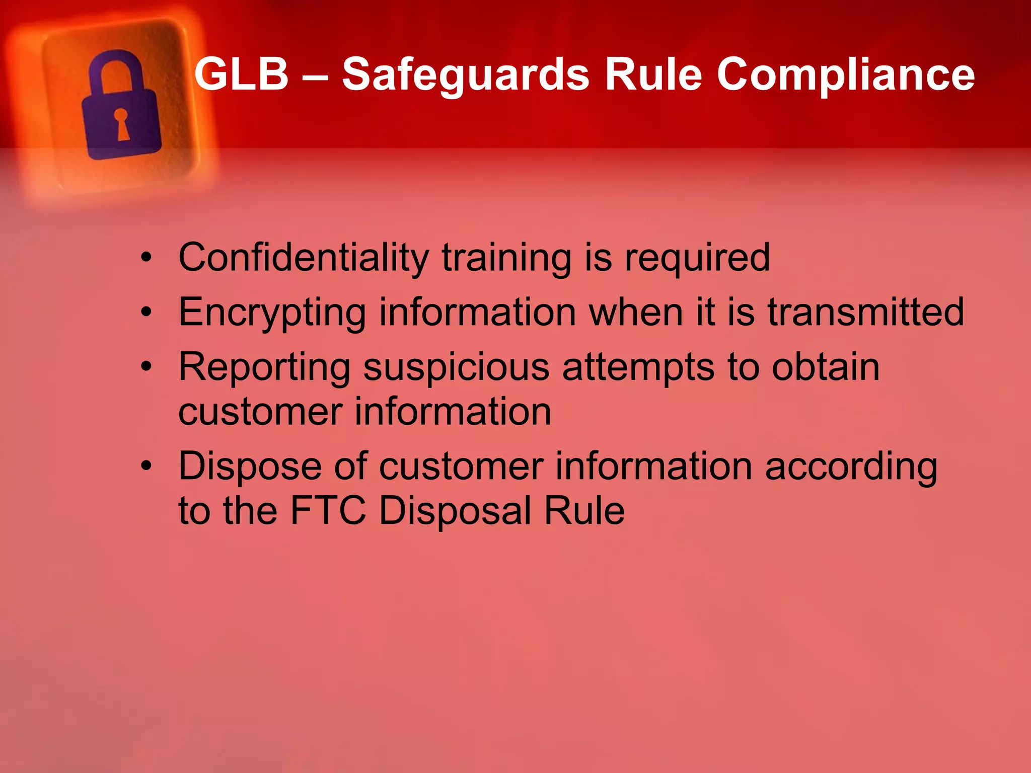 GLB – Safeguards Rule Compliance Confidentiality training is required Encrypting information when it is transmitted Reporting suspicious attempts to obtain customer information Dispose of customer information according to the FTC Disposal Rule 