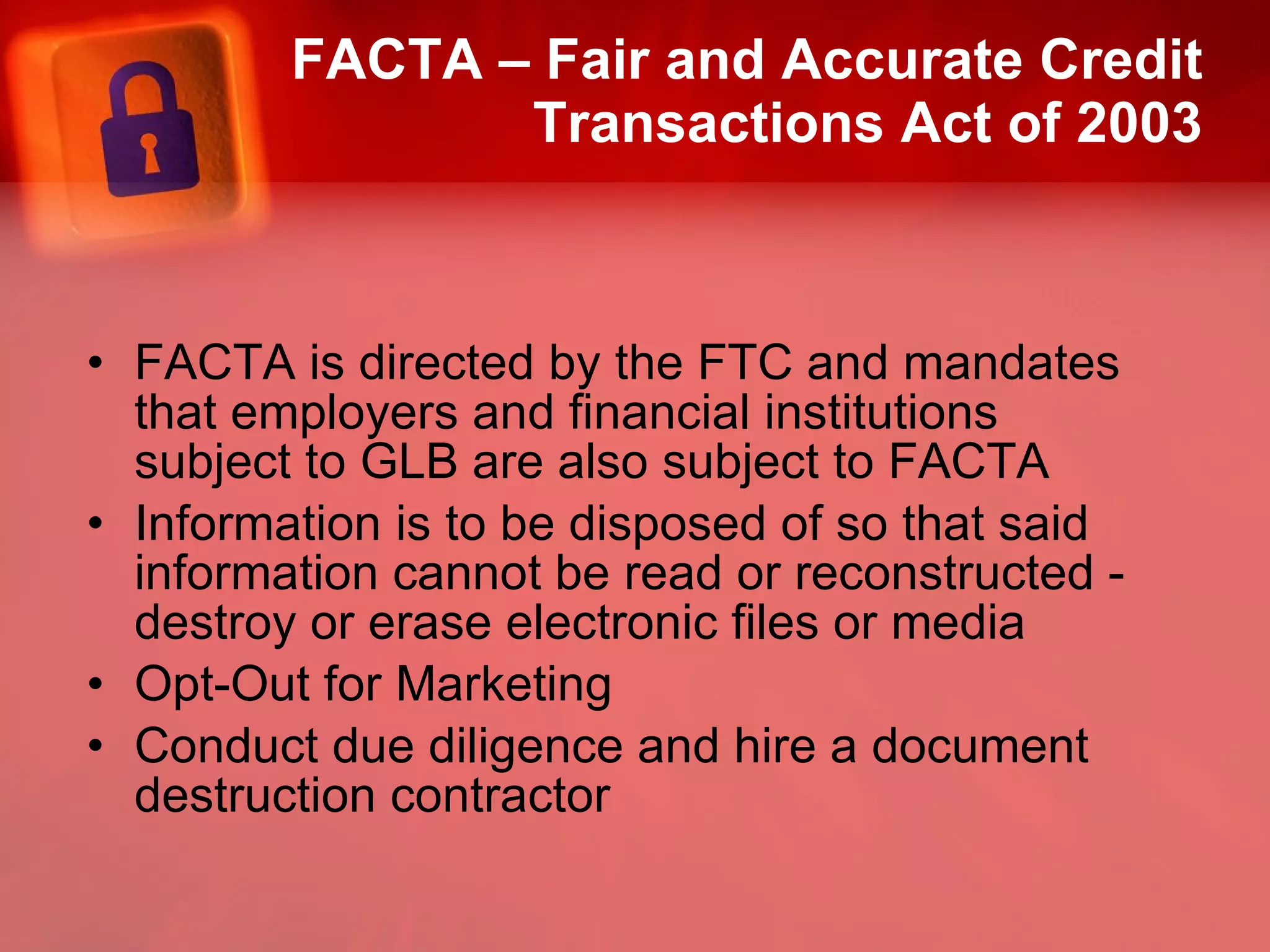 FACTA – Fair and Accurate Credit Transactions Act of 2003 FACTA is directed by the FTC and mandates that employers and financial institutions subject to GLB are also subject to FACTA  Information is to be disposed of so that said information cannot be read or reconstructed -  destroy or erase electronic files or media Opt-Out for Marketing Conduct due diligence and hire a document destruction contractor 