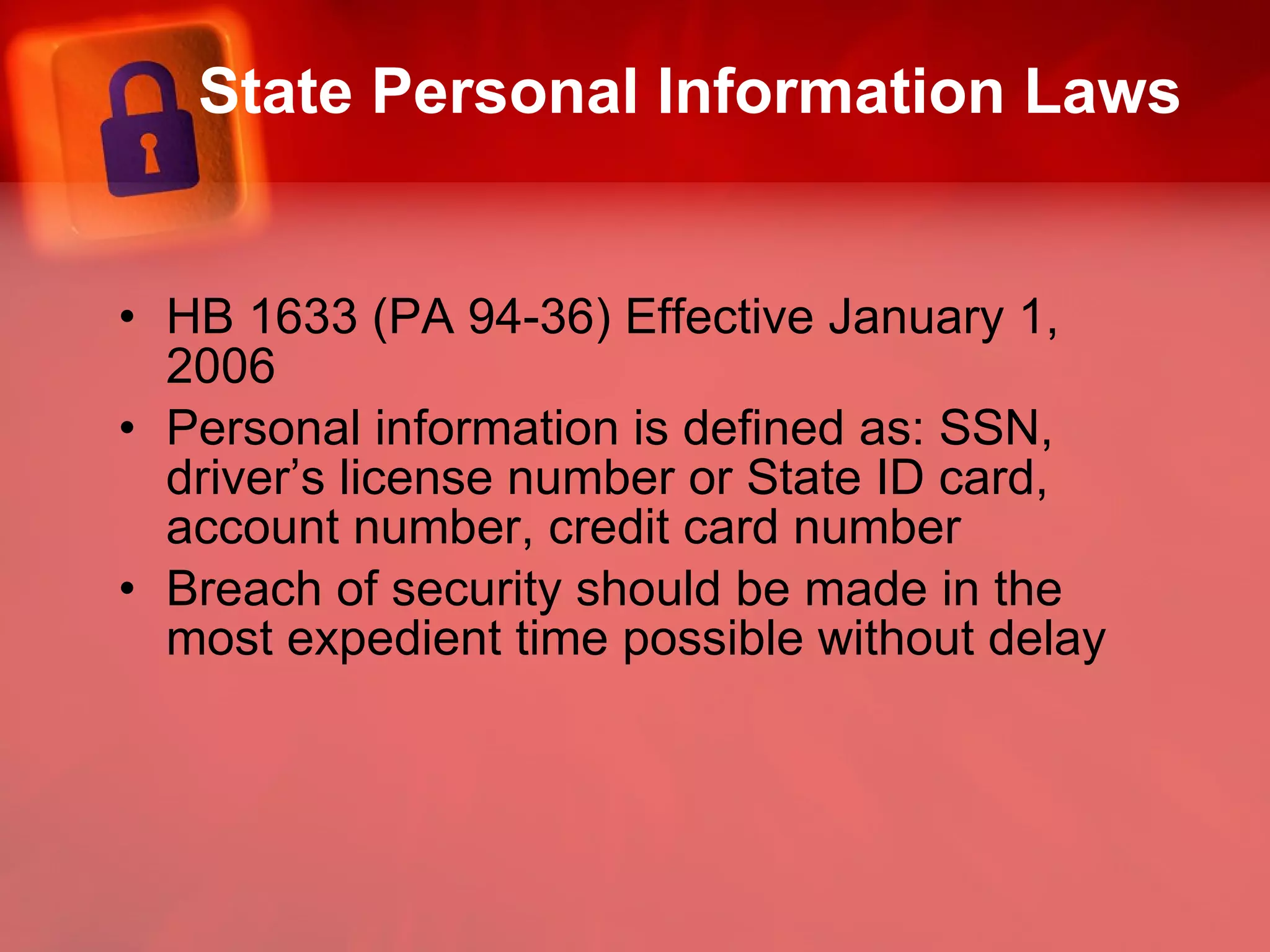 State Personal Information Laws HB 1633 (PA 94-36) Effective January 1, 2006  Personal information is defined as: SSN, driver’s license number or State ID card, account number, credit card number  Breach of security should be made in the most expedient time possible without delay 