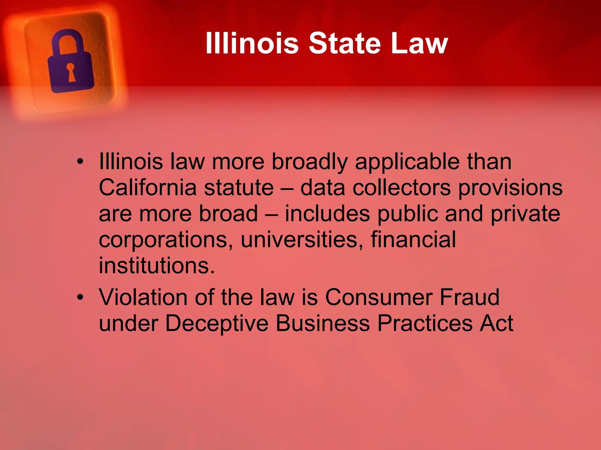 Illinois State Law Illinois law more broadly applicable than California statute – data collectors provisions are more broad – includes public and private corporations, universities, financial institutions. Violation of the law is Consumer Fraud under Deceptive Business Practices Act 