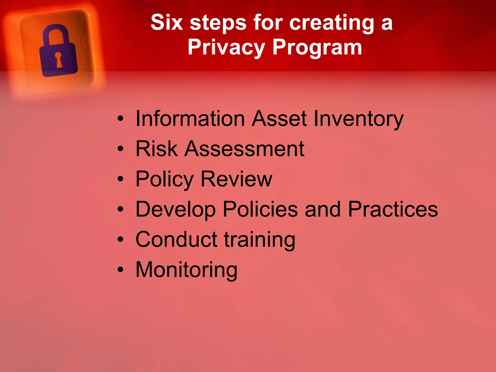 Six steps for creating a  Privacy Program Information Asset Inventory Risk Assessment  Policy Review  Develop Policies and Practices Conduct training Monitoring 