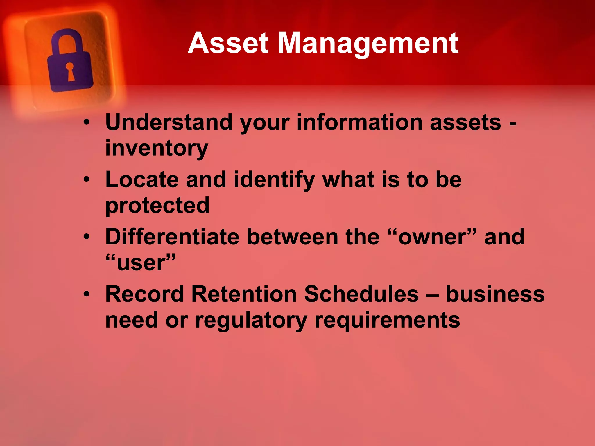 Asset Management Understand your information assets - inventory Locate and identify what is to be protected Differentiate between the “owner” and “user” Record Retention Schedules – business need or regulatory requirements 