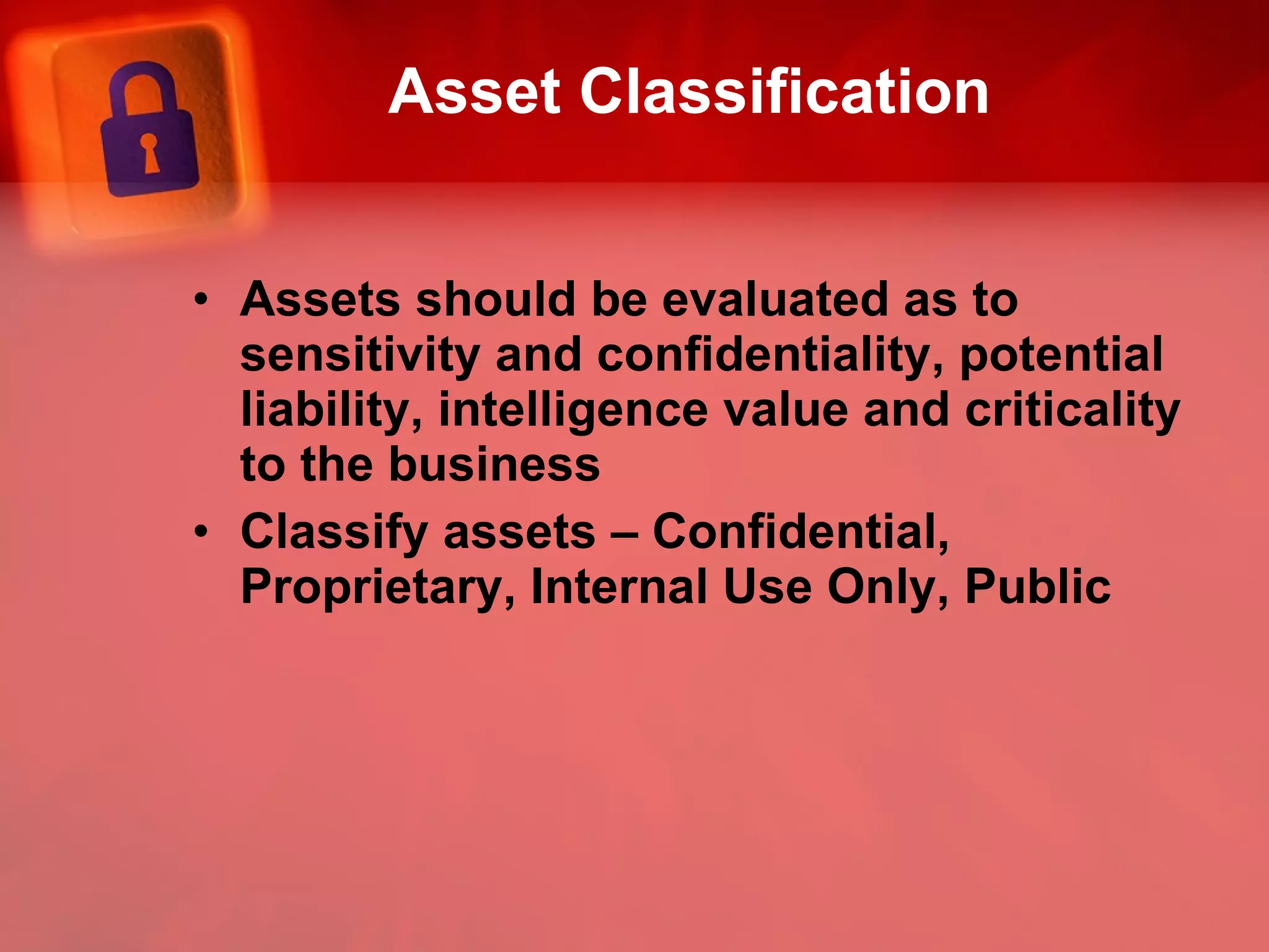 Asset Classification Assets should be evaluated as to sensitivity and confidentiality, potential liability, intelligence value and criticality to the business Classify assets – Confidential, Proprietary, Internal Use Only, Public 