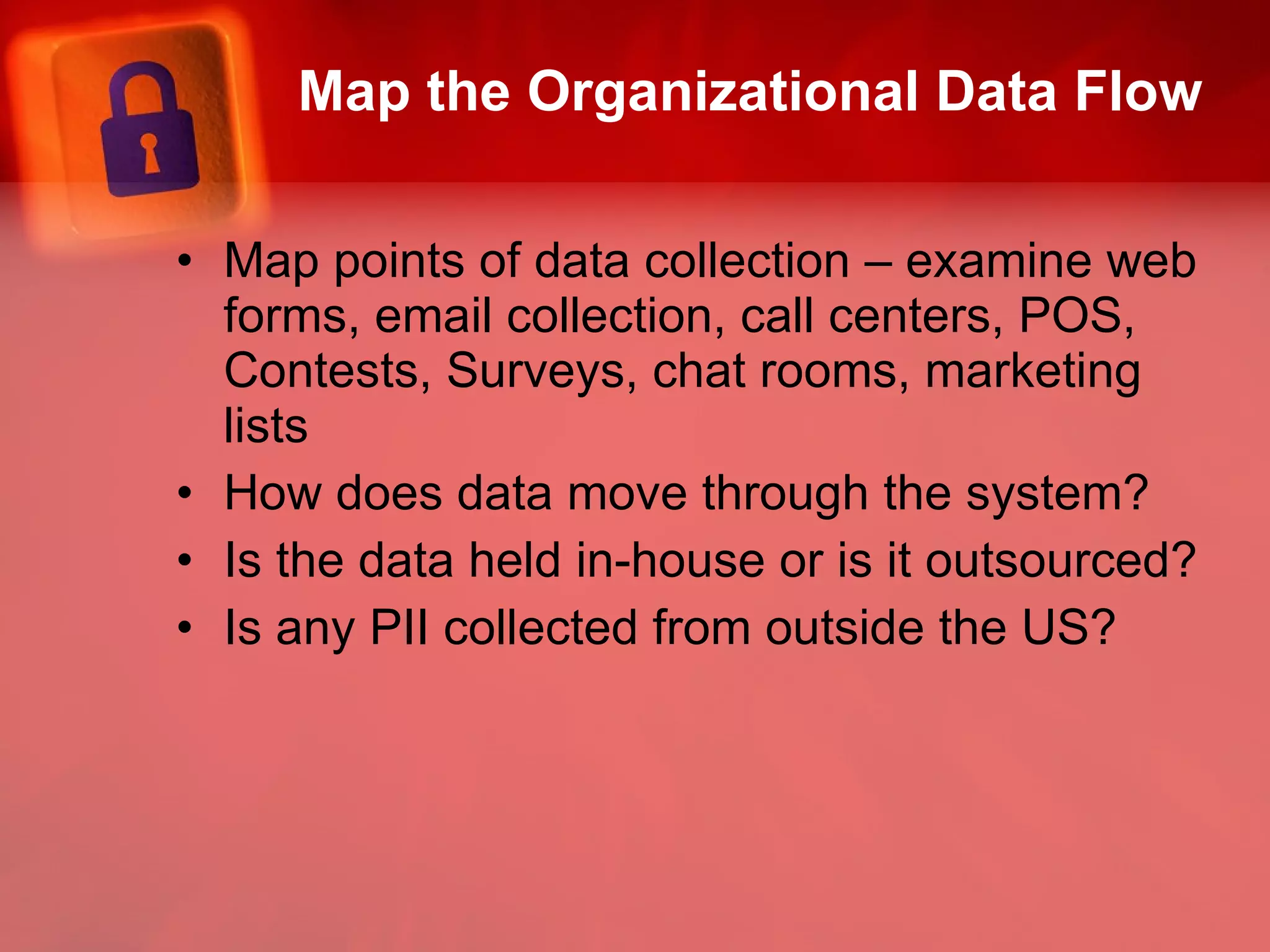 Map the Organizational Data Flow Map points of data collection – examine web forms, email collection, call centers, POS, Contests, Surveys, chat rooms, marketing lists How does data move through the system? Is the data held in-house or is it outsourced? Is any PII collected from outside the US? 