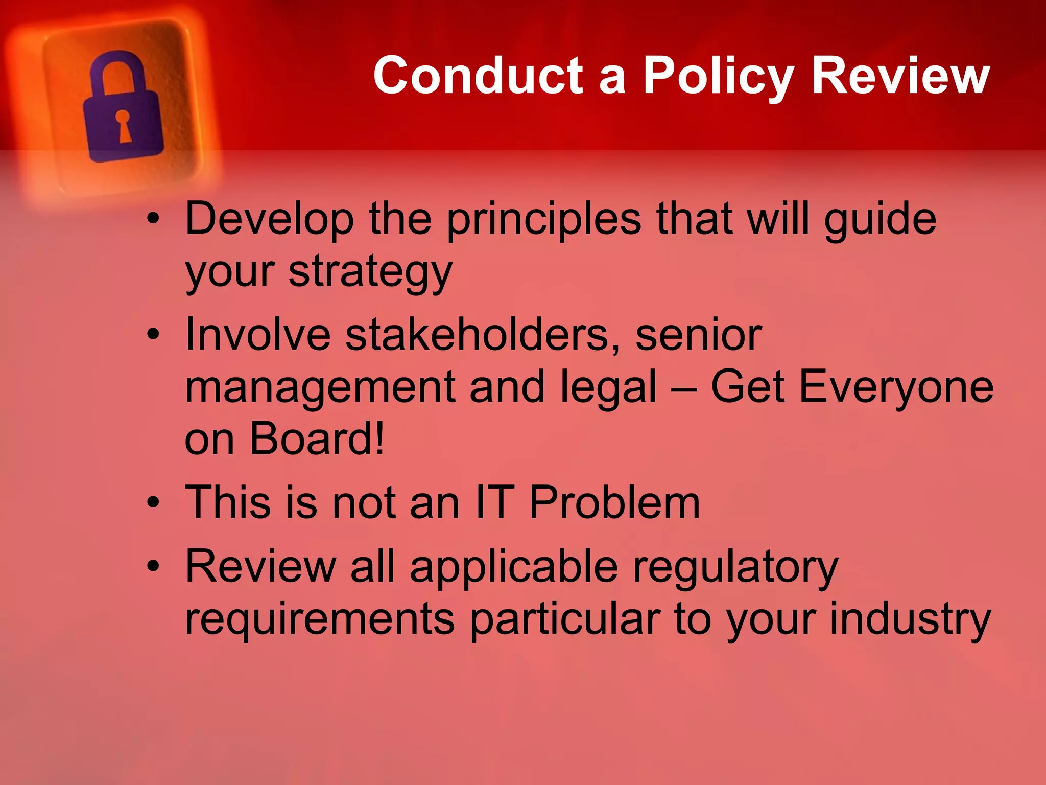 Conduct a Policy Review Develop the principles that will guide your strategy Involve stakeholders, senior management and legal – Get Everyone on Board! This is not an IT Problem Review all applicable regulatory requirements particular to your industry 