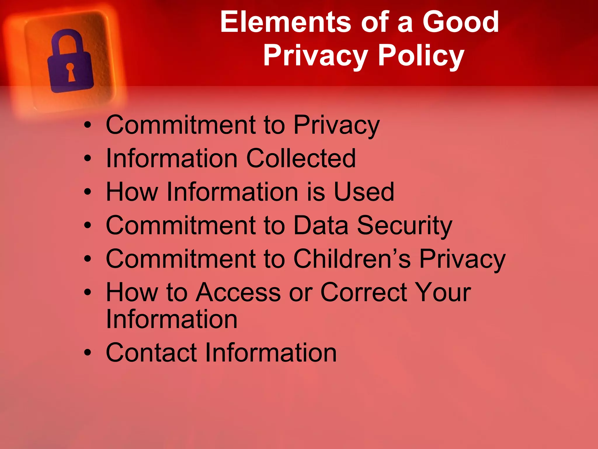 Elements of a Good  Privacy Policy Commitment to Privacy Information Collected How Information is Used Commitment to Data Security Commitment to Children’s Privacy How to Access or Correct Your Information Contact Information 