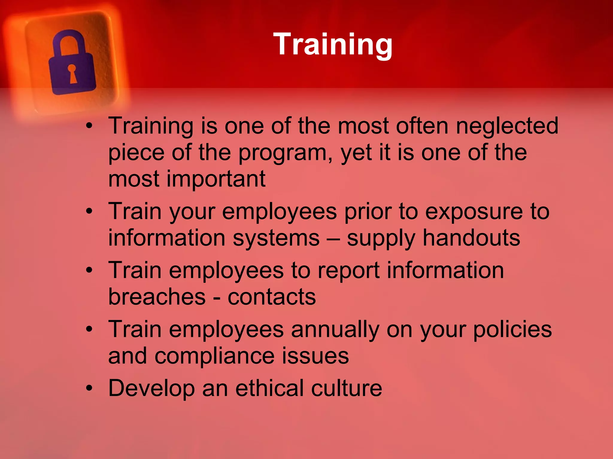 Training Training is one of the most often neglected piece of the program, yet it is one of the most important Train your employees prior to exposure to information systems – supply handouts Train employees to report information breaches - contacts Train employees annually on your policies and compliance issues Develop an ethical culture 