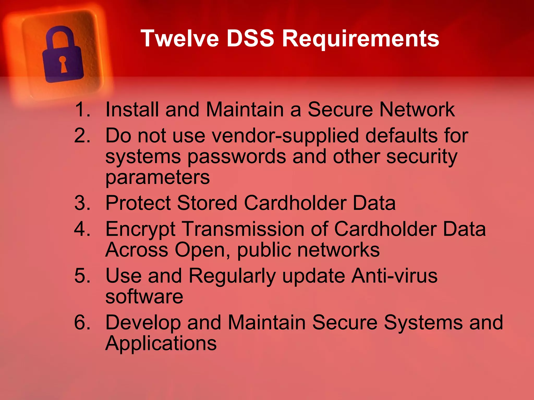 Twelve DSS Requirements Install and Maintain a Secure Network Do not use vendor-supplied defaults for systems passwords and other security parameters Protect Stored Cardholder Data Encrypt Transmission of Cardholder Data Across Open, public networks Use and Regularly update Anti-virus software Develop and Maintain Secure Systems and Applications 