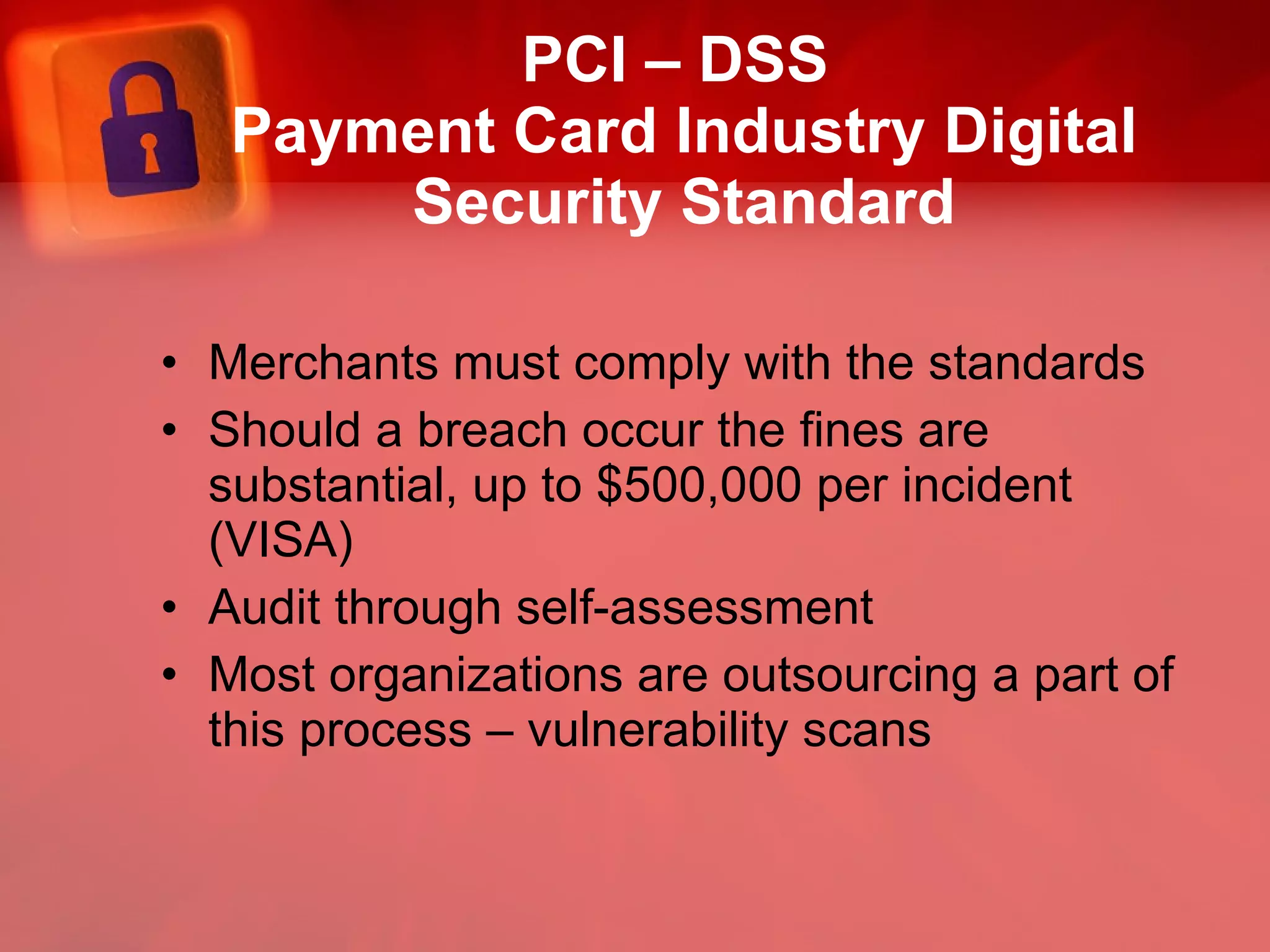 PCI – DSS  Payment Card Industry Digital Security Standard Merchants must comply with the standards Should a breach occur the fines are substantial, up to $500,000 per incident (VISA) Audit through self-assessment Most organizations are outsourcing a part of this process – vulnerability scans 