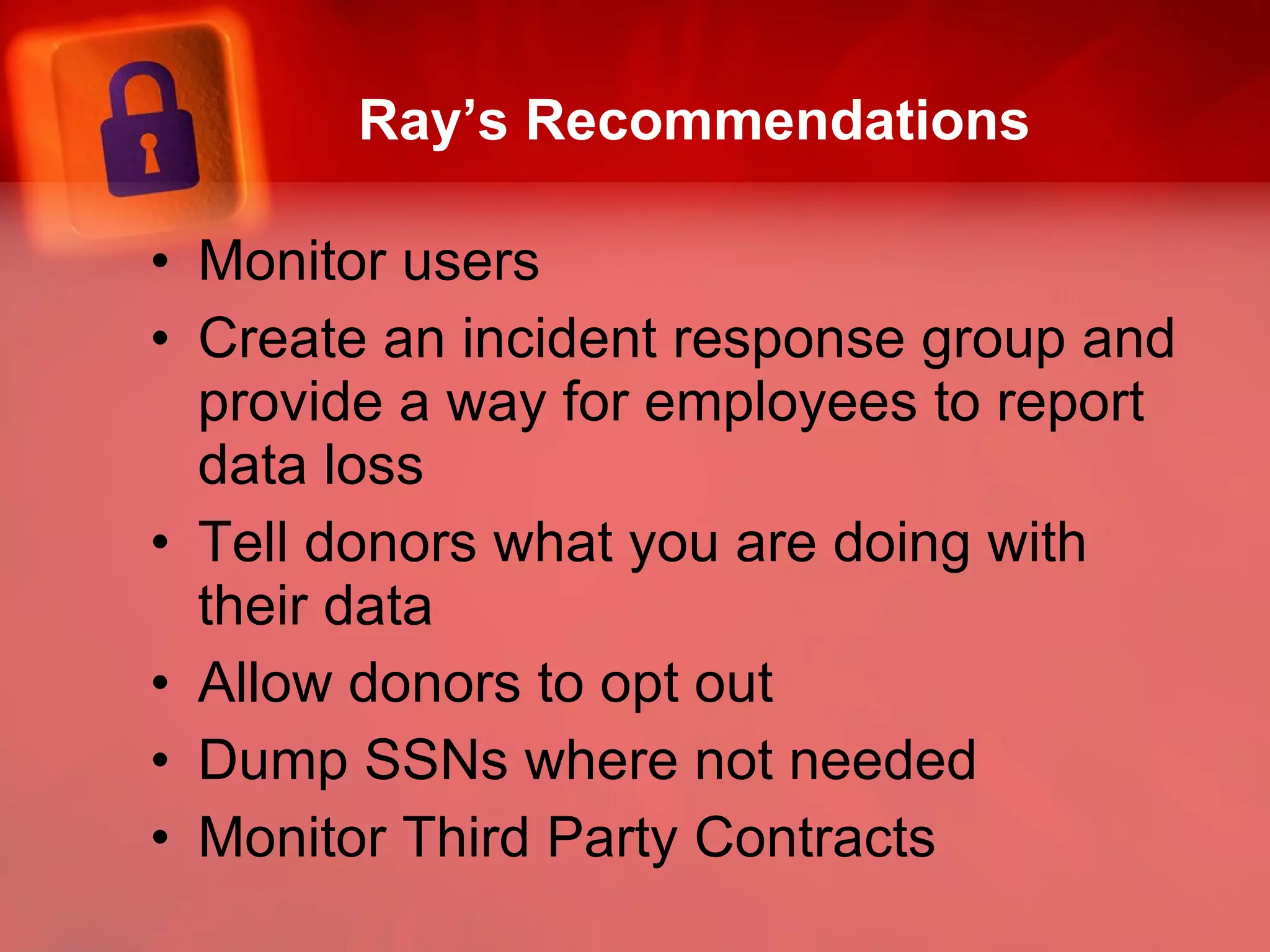Ray’s Recommendations Monitor users Create an incident response group and provide a way for employees to report data loss  Tell donors what you are doing with their data Allow donors to opt out Dump SSNs where not needed Monitor Third Party Contracts 