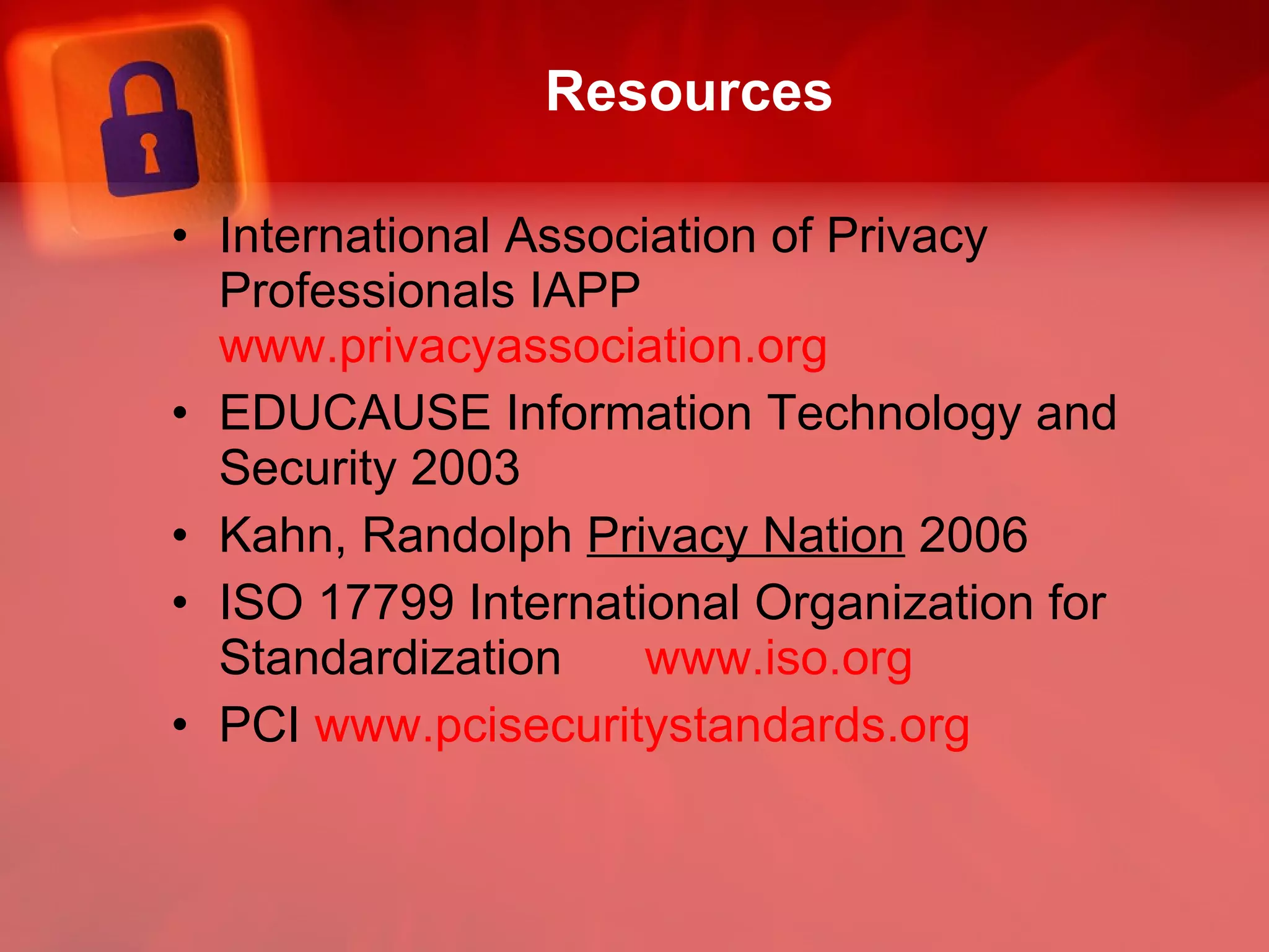 Resources International Association of Privacy Professionals IAPP  www.privacyassociation.org EDUCAUSE Information Technology and Security 2003 Kahn, Randolph  Privacy Nation  2006 ISO 17799 International Organization for Standardization  www.iso.org PCI  www.pcisecuritystandards.org 