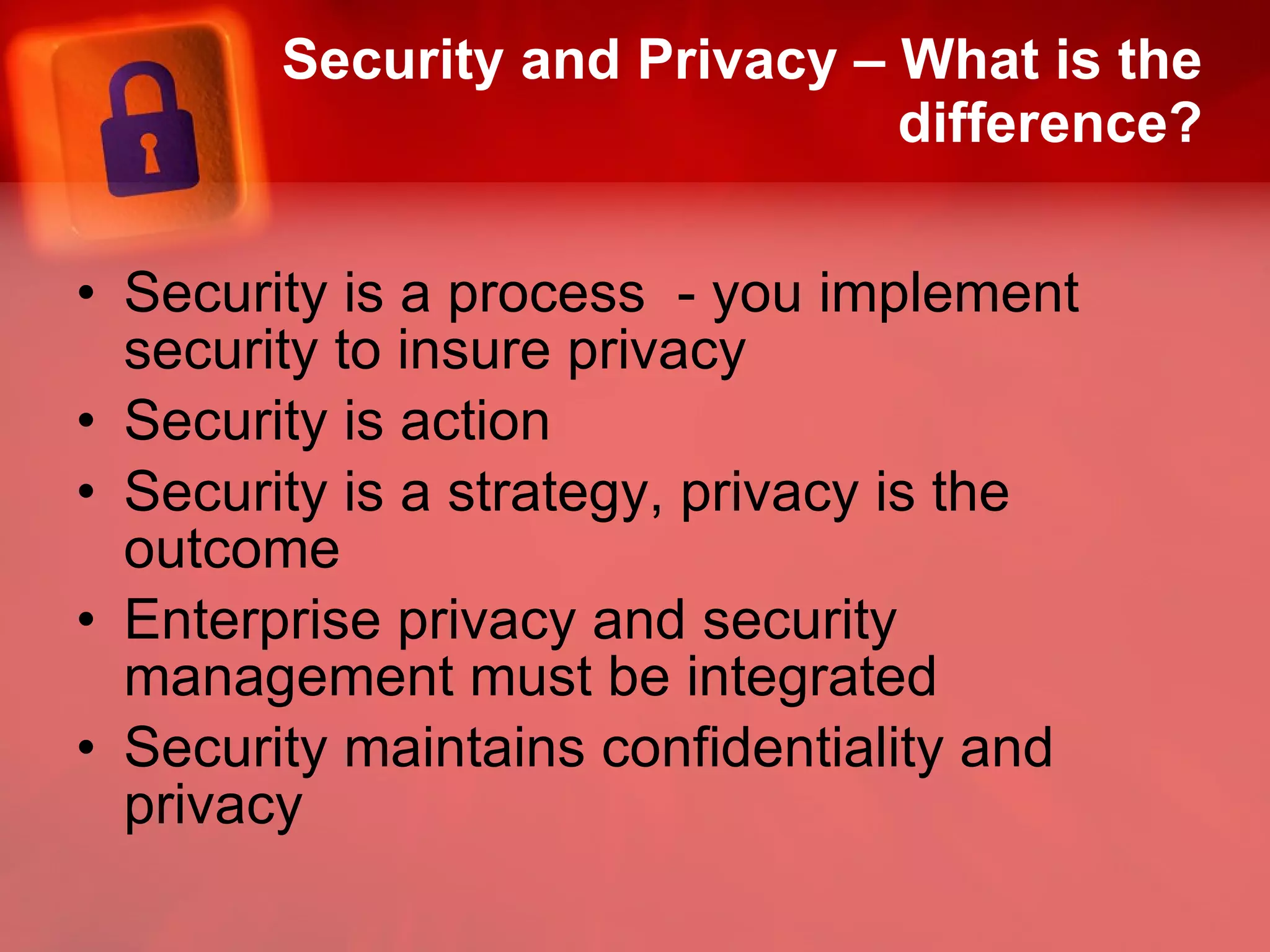 Security and Privacy – What is the difference? Security is a process  - you implement security to insure privacy Security is action Security is a strategy, privacy is the outcome Enterprise privacy and security management must be integrated Security maintains confidentiality and privacy 