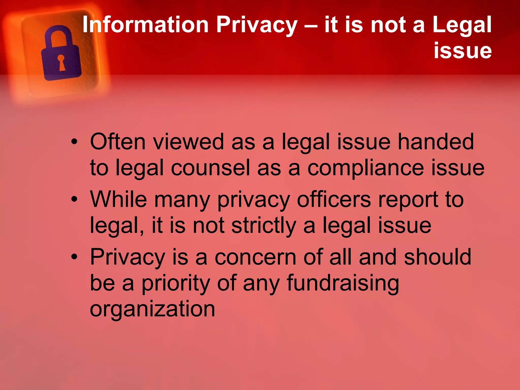Information Privacy – it is not a Legal issue Often viewed as a legal issue handed to legal counsel as a compliance issue While many privacy officers report to legal, it is not strictly a legal issue Privacy is a concern of all and should be a priority of any fundraising organization 